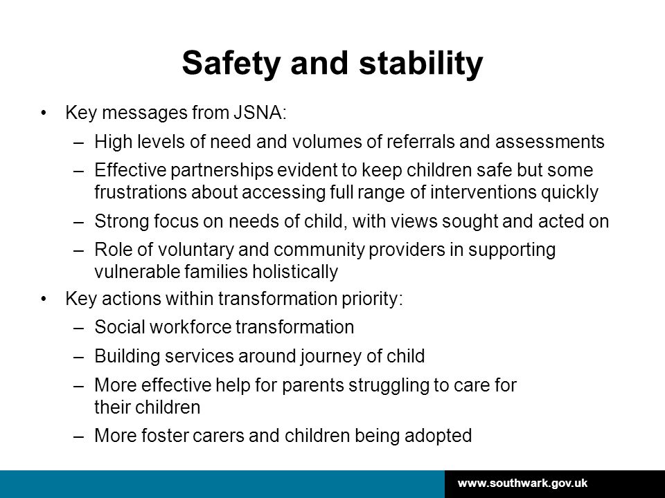 Safety and stability Key messages from JSNA: –High levels of need and volumes of referrals and assessments –Effective partnerships evident to keep children safe but some frustrations about accessing full range of interventions quickly –Strong focus on needs of child, with views sought and acted on –Role of voluntary and community providers in supporting vulnerable families holistically Key actions within transformation priority: –Social workforce transformation –Building services around journey of child –More effective help for parents struggling to care for their children –More foster carers and children being adopted