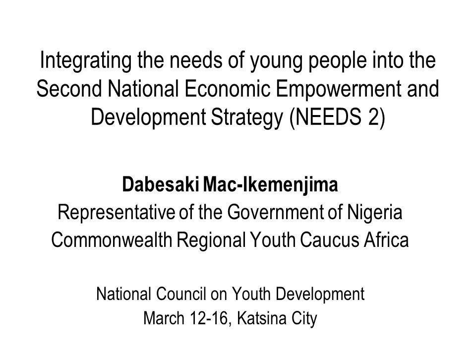 Integrating the needs of young people into the Second National Economic Empowerment and Development Strategy (NEEDS 2) Dabesaki Mac-Ikemenjima Representative of the Government of Nigeria Commonwealth Regional Youth Caucus Africa National Council on Youth Development March 12-16, Katsina City