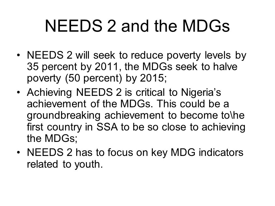 NEEDS 2 and the MDGs NEEDS 2 will seek to reduce poverty levels by 35 percent by 2011, the MDGs seek to halve poverty (50 percent) by 2015; Achieving NEEDS 2 is critical to Nigeria’s achievement of the MDGs.