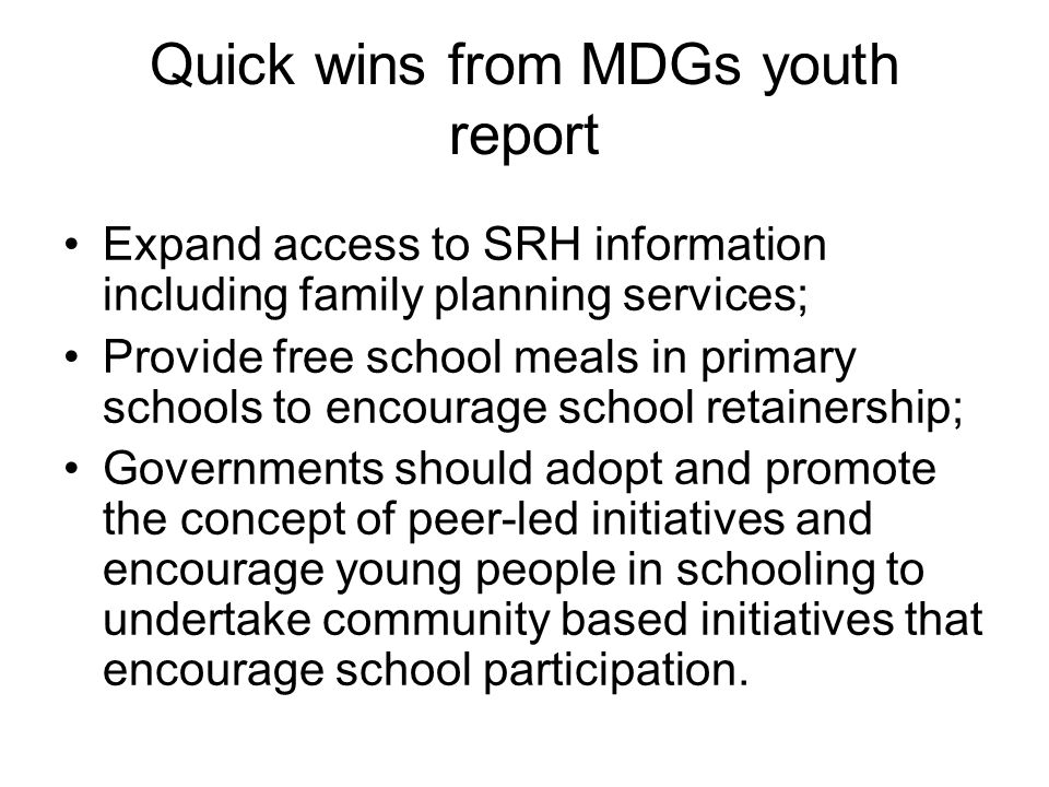 Quick wins from MDGs youth report Expand access to SRH information including family planning services; Provide free school meals in primary schools to encourage school retainership; Governments should adopt and promote the concept of peer-led initiatives and encourage young people in schooling to undertake community based initiatives that encourage school participation.