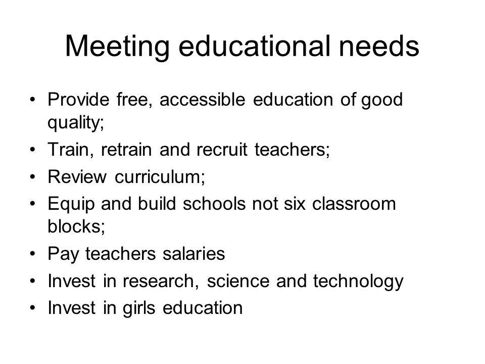 Meeting educational needs Provide free, accessible education of good quality; Train, retrain and recruit teachers; Review curriculum; Equip and build schools not six classroom blocks; Pay teachers salaries Invest in research, science and technology Invest in girls education