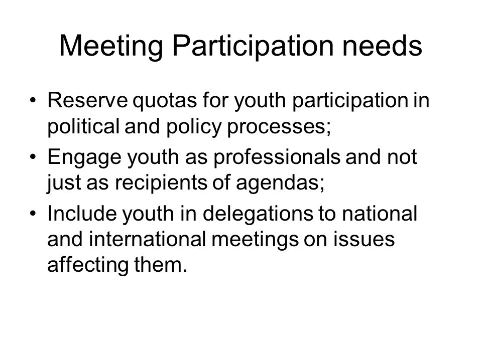 Meeting Participation needs Reserve quotas for youth participation in political and policy processes; Engage youth as professionals and not just as recipients of agendas; Include youth in delegations to national and international meetings on issues affecting them.