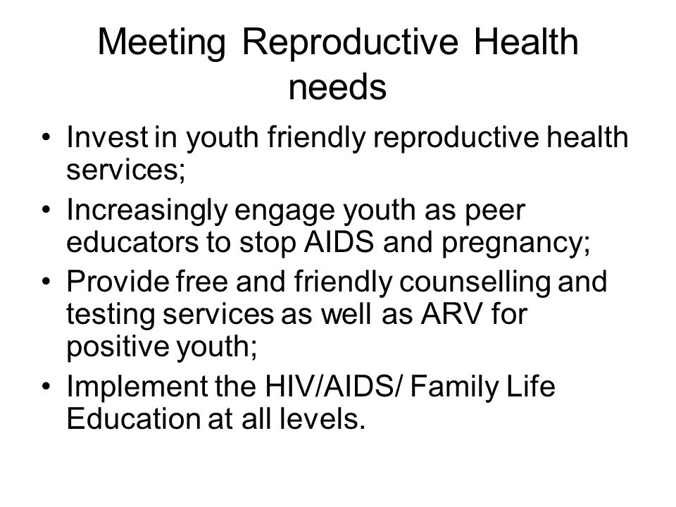 Meeting Reproductive Health needs Invest in youth friendly reproductive health services; Increasingly engage youth as peer educators to stop AIDS and pregnancy; Provide free and friendly counselling and testing services as well as ARV for positive youth; Implement the HIV/AIDS/ Family Life Education at all levels.