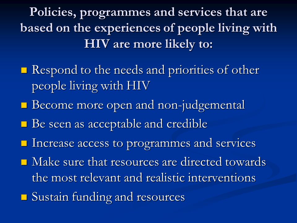 Policies, programmes and services that are based on the experiences of people living with HIV are more likely to: Respond to the needs and priorities of other people living with HIV Respond to the needs and priorities of other people living with HIV Become more open and non-judgemental Become more open and non-judgemental Be seen as acceptable and credible Be seen as acceptable and credible Increase access to programmes and services Increase access to programmes and services Make sure that resources are directed towards the most relevant and realistic interventions Make sure that resources are directed towards the most relevant and realistic interventions Sustain funding and resources Sustain funding and resources