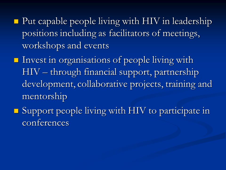 Put capable people living with HIV in leadership positions including as facilitators of meetings, workshops and events Put capable people living with HIV in leadership positions including as facilitators of meetings, workshops and events Invest in organisations of people living with HIV – through financial support, partnership development, collaborative projects, training and mentorship Invest in organisations of people living with HIV – through financial support, partnership development, collaborative projects, training and mentorship Support people living with HIV to participate in conferences Support people living with HIV to participate in conferences