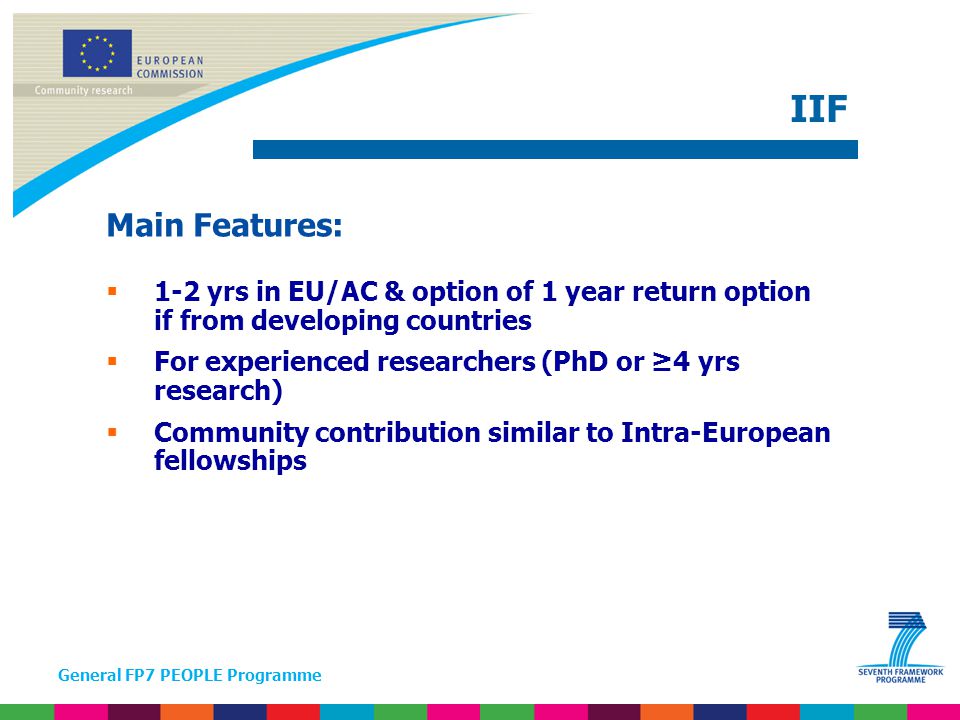 General FP7 PEOPLE Programme Main Features:  1-2 yrs in EU/AC & option of 1 year return option if from developing countries  For experienced researchers (PhD or ≥4 yrs research)  Community contribution similar to Intra-European fellowships IIF