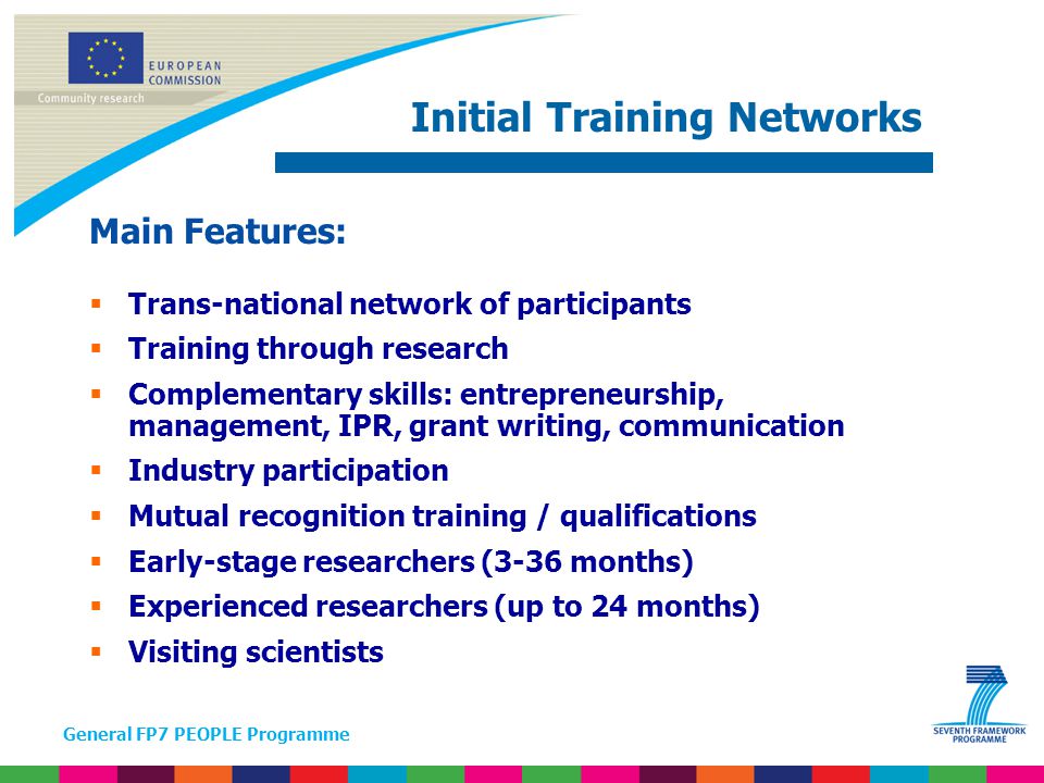General FP7 PEOPLE Programme Main Features:  Trans-national network of participants  Training through research  Complementary skills: entrepreneurship, management, IPR, grant writing, communication  Industry participation  Mutual recognition training / qualifications  Early-stage researchers (3-36 months)  Experienced researchers (up to 24 months)  Visiting scientists Initial Training Networks