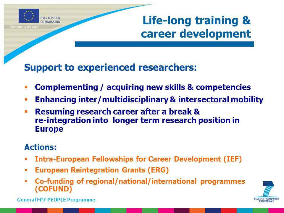 General FP7 PEOPLE Programme Support to experienced researchers:  Complementing / acquiring new skills & competencies  Enhancing inter/multidisciplinary & intersectoral mobility  Resuming research career after a break & re-integration into longer term research position in Europe Actions:  Intra-European Fellowships for Career Development (IEF)  European Reintegration Grants (ERG)  Co-funding of regional/national/international programmes (COFUND) Life-long training & career development