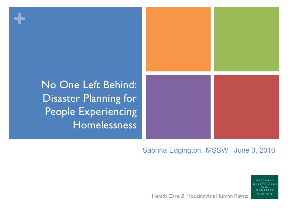 + No One Left Behind: Disaster Planning for People Experiencing Homelessness Health Care & Housing Are Human Rights Sabrina Edgington, MSSW | June 3, 2010