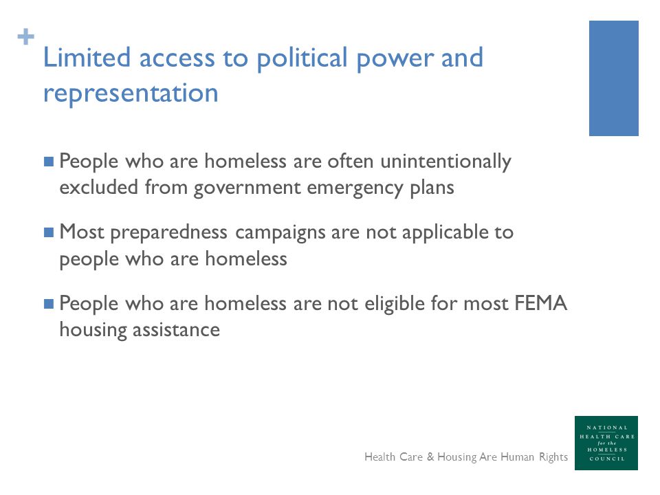 + Limited access to political power and representation People who are homeless are often unintentionally excluded from government emergency plans Most preparedness campaigns are not applicable to people who are homeless People who are homeless are not eligible for most FEMA housing assistance Health Care & Housing Are Human Rights