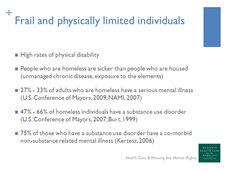 + Frail and physically limited individuals High rates of physical disability People who are homeless are sicker than people who are housed (unmanaged chronic disease, exposure to the elements) 27% - 33% of adults who are homeless have a serious mental illness (U.S.