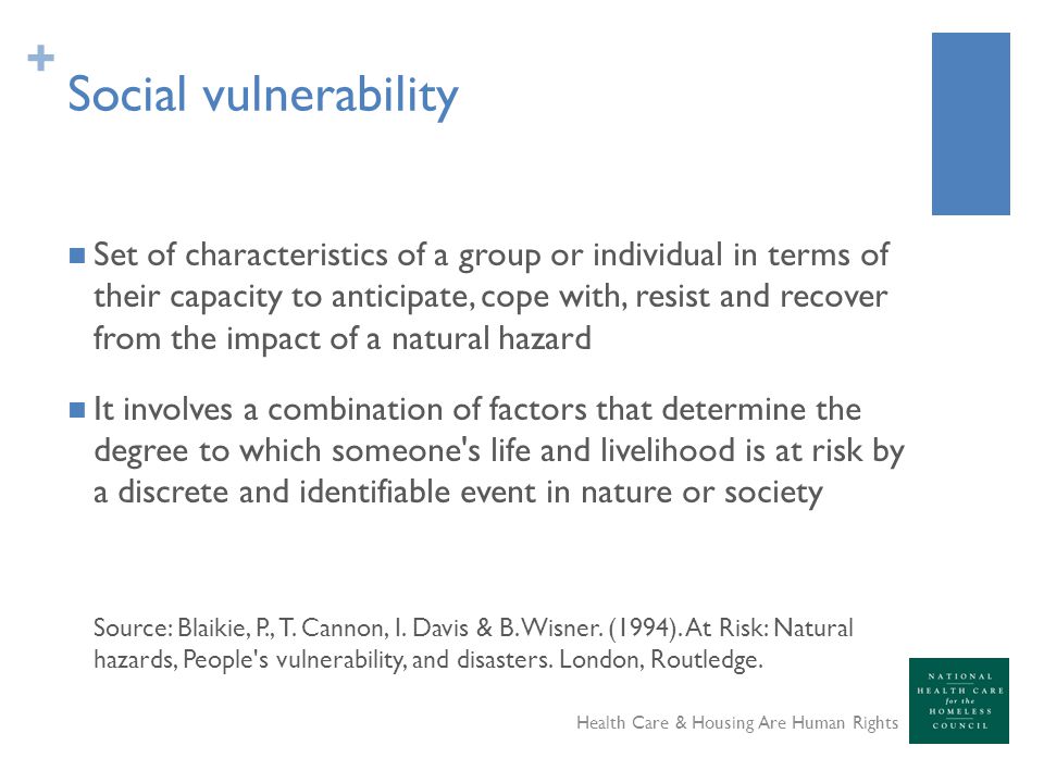 + Social vulnerability Set of characteristics of a group or individual in terms of their capacity to anticipate, cope with, resist and recover from the impact of a natural hazard It involves a combination of factors that determine the degree to which someone s life and livelihood is at risk by a discrete and identifiable event in nature or society Source: Blaikie, P., T.