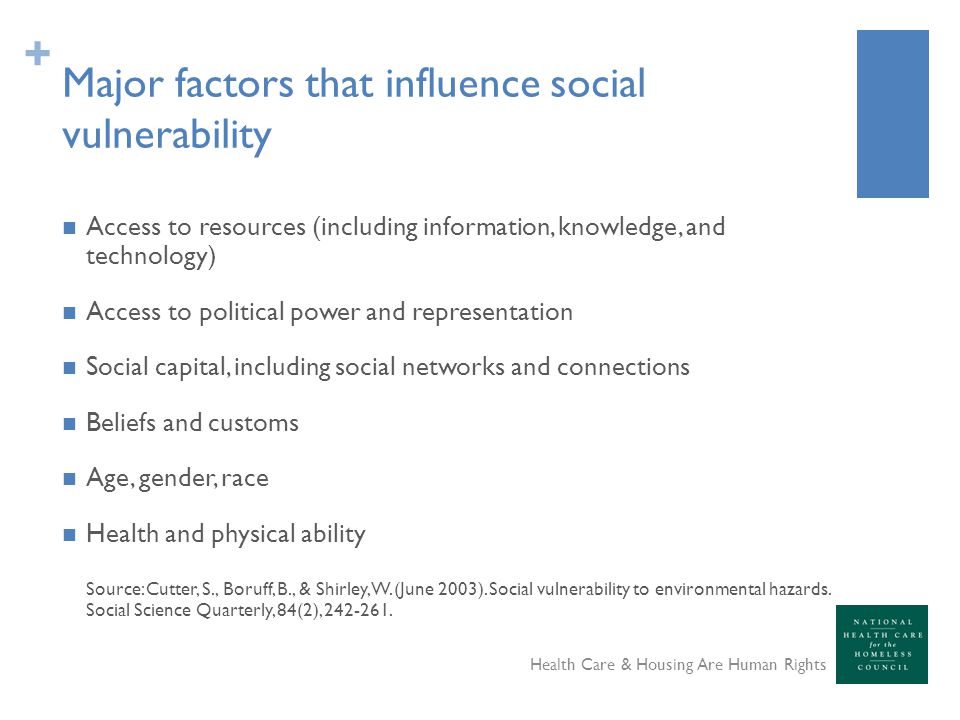 + Major factors that influence social vulnerability Access to resources (including information, knowledge, and technology) Access to political power and representation Social capital, including social networks and connections Beliefs and customs Age, gender, race Health and physical ability Source: Cutter, S., Boruff, B., & Shirley, W.