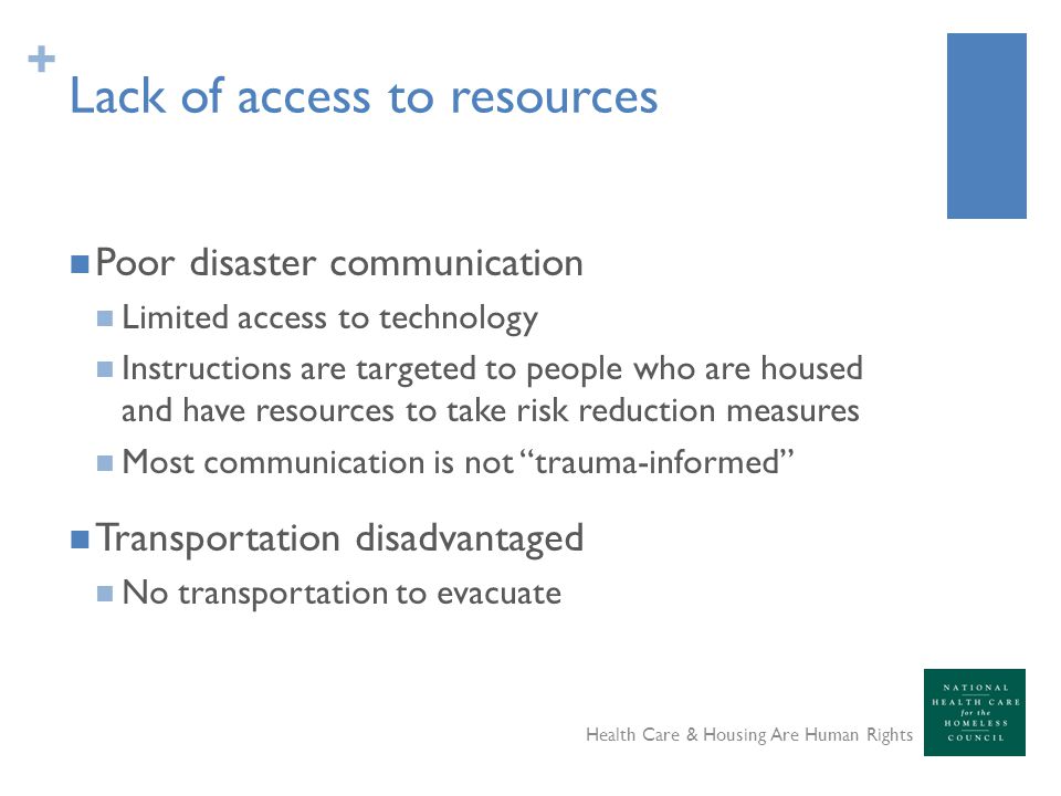 + Lack of access to resources Poor disaster communication Limited access to technology Instructions are targeted to people who are housed and have resources to take risk reduction measures Most communication is not trauma-informed Transportation disadvantaged No transportation to evacuate Health Care & Housing Are Human Rights