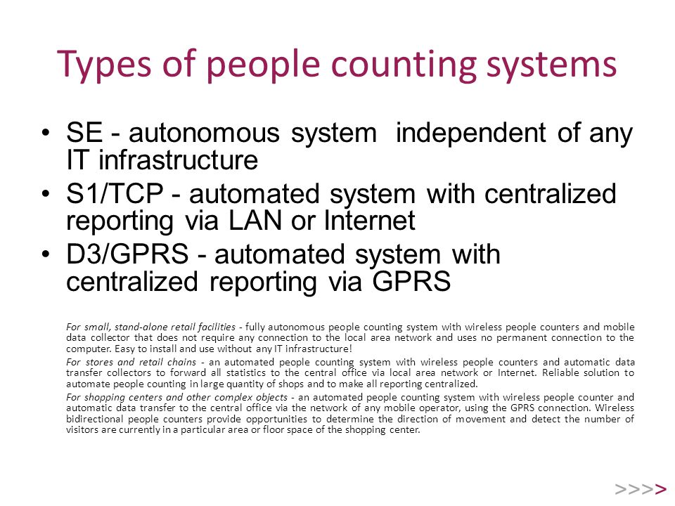 Types of people counting systems SE - autonomous system independent of any IT infrastructure S1/TCP - automated system with centralized reporting via LAN or Internet D3/GPRS - automated system with centralized reporting via GPRS For small, stand-alone retail facilities - fully autonomous people counting system with wireless people counters and mobile data collector that does not require any connection to the local area network and uses no permanent connection to the computer.
