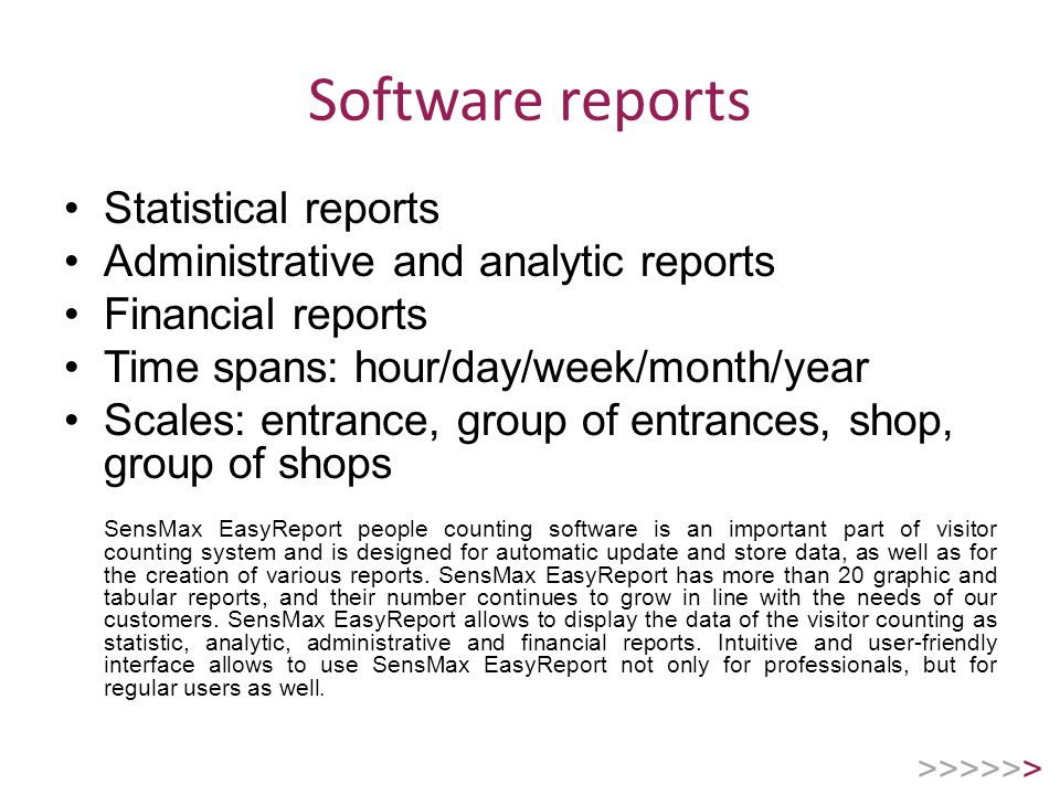 Software reports Statistical reports Administrative and analytic reports Financial reports Time spans: hour/day/week/month/year Scales: entrance, group of entrances, shop, group of shops SensMax EasyReport people counting software is an important part of visitor counting system and is designed for automatic update and store data, as well as for the creation of various reports.