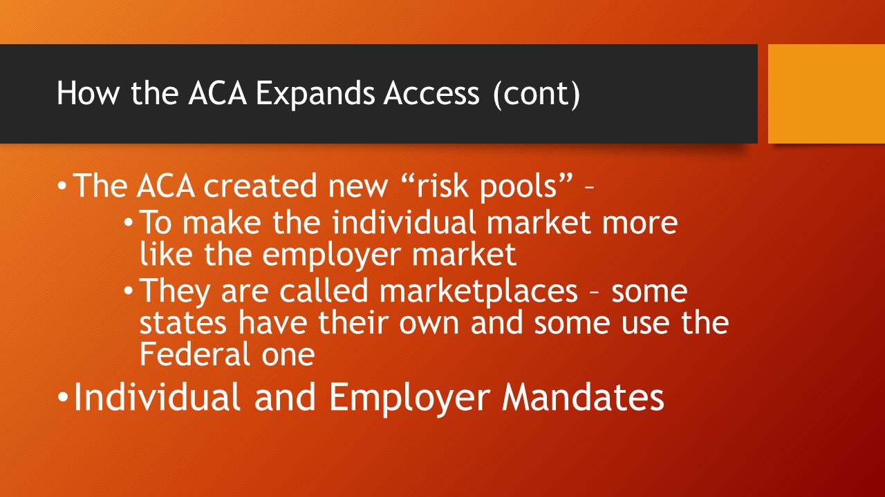 How the ACA Expands Access (cont) The ACA created new risk pools – To make the individual market more like the employer market They are called marketplaces – some states have their own and some use the Federal one Individual and Employer Mandates