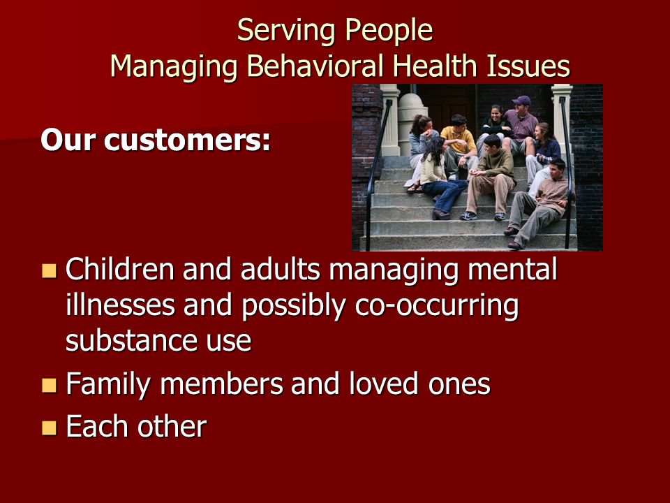 Serving People Managing Behavioral Health Issues Our customers: Children and adults managing mental illnesses and possibly co-occurring substance use Children and adults managing mental illnesses and possibly co-occurring substance use Family members and loved ones Family members and loved ones Each other Each other
