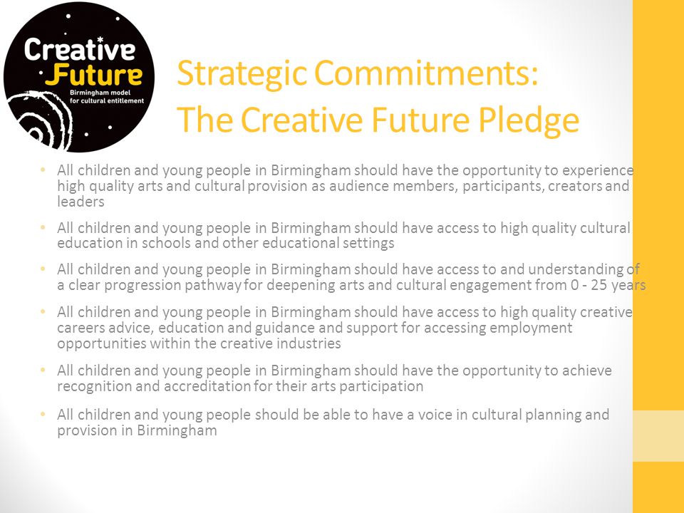 Strategic Commitments: The Creative Future Pledge All children and young people in Birmingham should have the opportunity to experience high quality arts and cultural provision as audience members, participants, creators and leaders All children and young people in Birmingham should have access to high quality cultural education in schools and other educational settings All children and young people in Birmingham should have access to and understanding of a clear progression pathway for deepening arts and cultural engagement from years All children and young people in Birmingham should have access to high quality creative careers advice, education and guidance and support for accessing employment opportunities within the creative industries All children and young people in Birmingham should have the opportunity to achieve recognition and accreditation for their arts participation All children and young people should be able to have a voice in cultural planning and provision in Birmingham