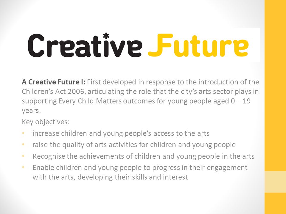 A Creative Future I: First developed in response to the introduction of the Children’s Act 2006, articulating the role that the city’s arts sector plays in supporting Every Child Matters outcomes for young people aged 0 – 19 years.