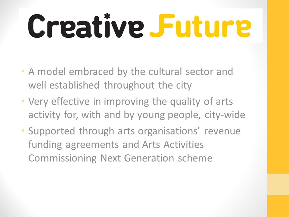 A model embraced by the cultural sector and well established throughout the city Very effective in improving the quality of arts activity for, with and by young people, city-wide Supported through arts organisations’ revenue funding agreements and Arts Activities Commissioning Next Generation scheme