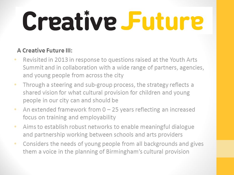 A Creative Future III: Revisited in 2013 in response to questions raised at the Youth Arts Summit and in collaboration with a wide range of partners, agencies, and young people from across the city Through a steering and sub-group process, the strategy reflects a shared vision for what cultural provision for children and young people in our city can and should be An extended framework from 0 – 25 years reflecting an increased focus on training and employability Aims to establish robust networks to enable meaningful dialogue and partnership working between schools and arts providers Considers the needs of young people from all backgrounds and gives them a voice in the planning of Birmingham’s cultural provision