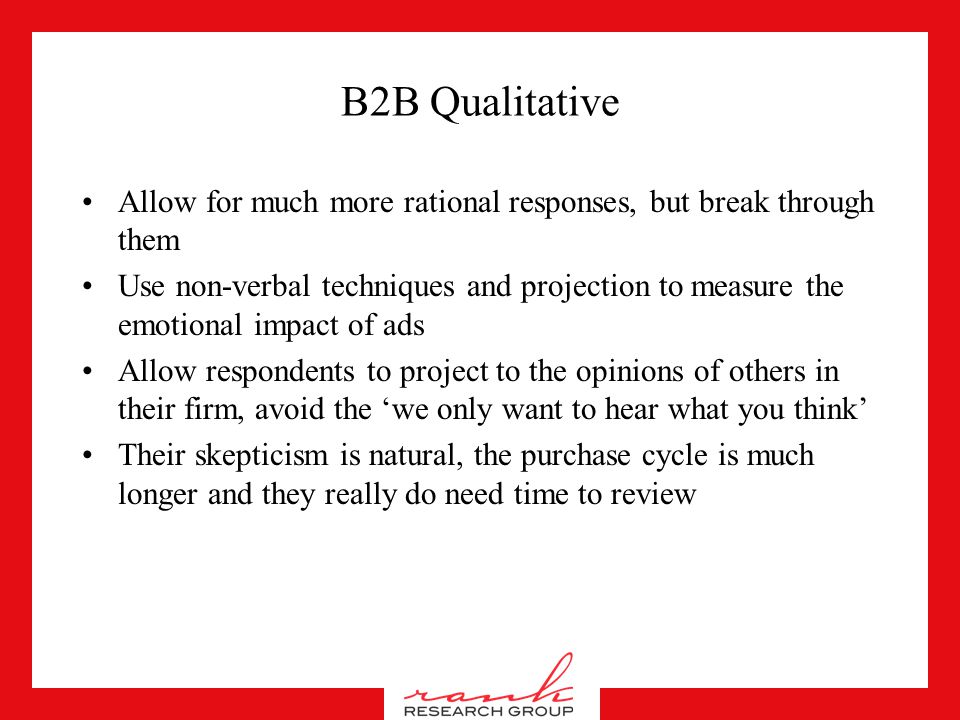 B2B Qualitative Avoid groups, consider one on one’s –Business types don’t want to share trade secrets –They want to be heard right away and feel important –They can tend to brag in groups –You are paying a lot for their time so you might as well focus it If using groups –Get them to right their responses down –Don’t ask them about likes and dislikes, ask them about the objectives outlined in the brief –Don’t be afraid to cut someone off, it’s business