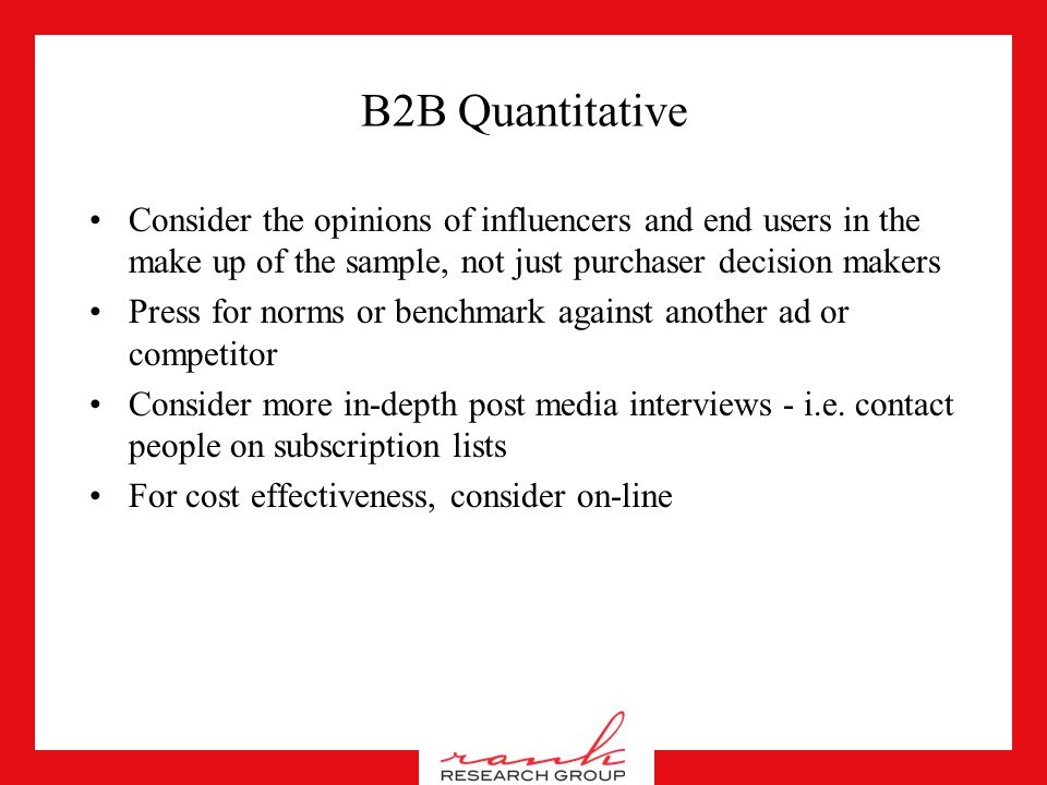 B2B Qualitative Allow for much more rational responses, but break through them Use non-verbal techniques and projection to measure the emotional impact of ads Allow respondents to project to the opinions of others in their firm, avoid the ‘we only want to hear what you think’ Their skepticism is natural, the purchase cycle is much longer and they really do need time to review