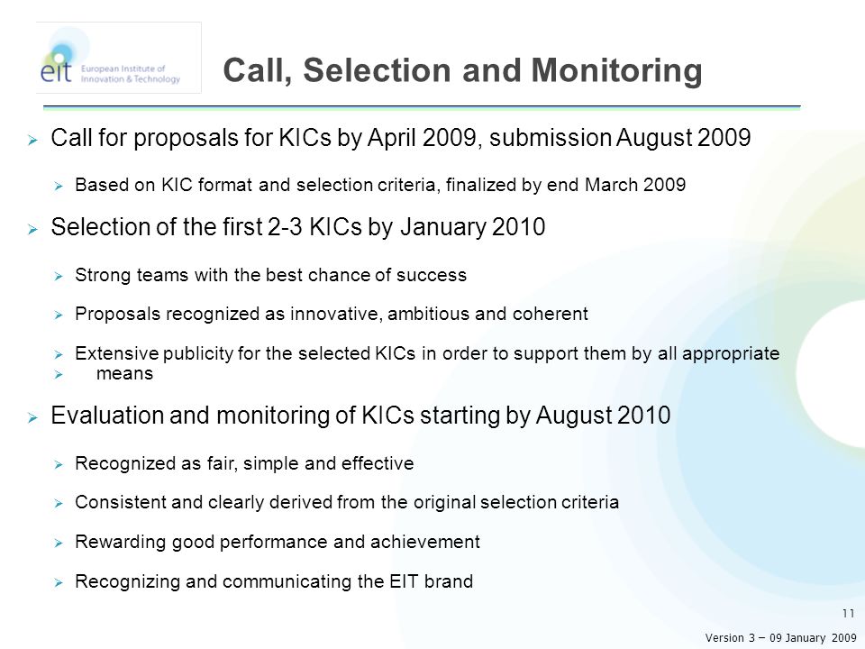  Call for proposals for KICs by April 2009, submission August 2009  Based on KIC format and selection criteria, finalized by end March 2009  Selection of the first 2-3 KICs by January 2010  Strong teams with the best chance of success  Proposals recognized as innovative, ambitious and coherent  Extensive publicity for the selected KICs in order to support them by all appropriate  means  Evaluation and monitoring of KICs starting by August 2010  Recognized as fair, simple and effective  Consistent and clearly derived from the original selection criteria  Rewarding good performance and achievement  Recognizing and communicating the EIT brand 11 Call, Selection and Monitoring Version 3 – 09 January 2009