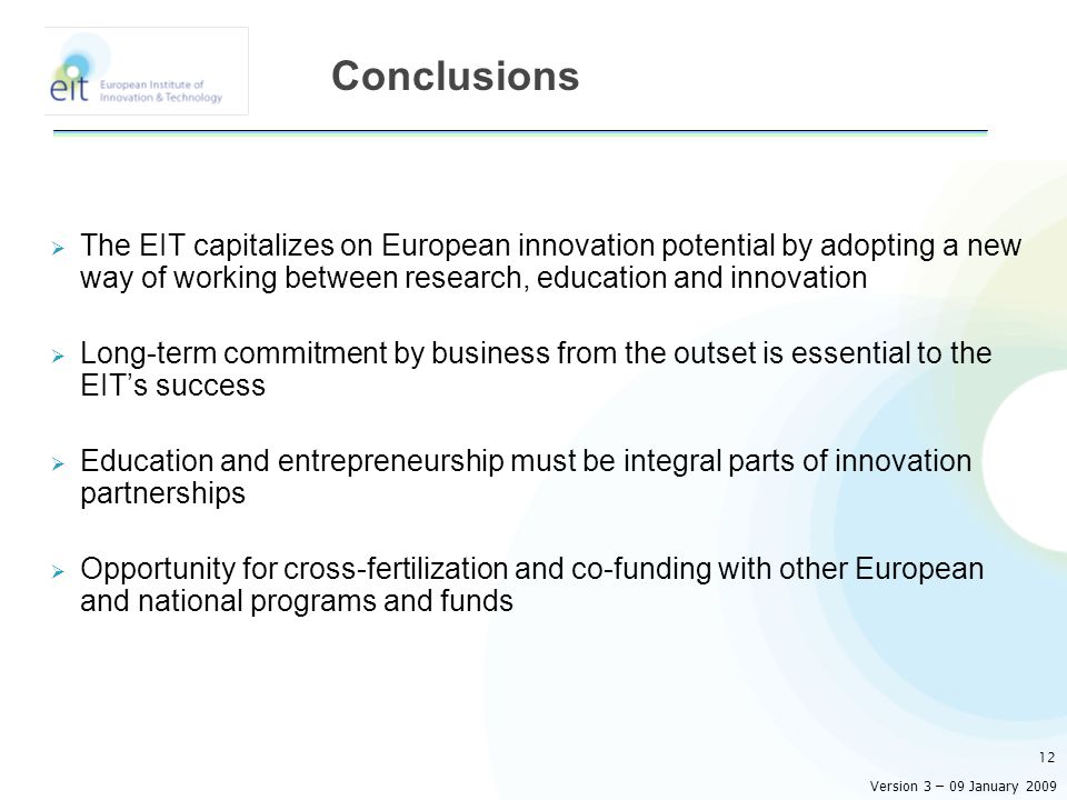  The EIT capitalizes on European innovation potential by adopting a new way of working between research, education and innovation  Long-term commitment by business from the outset is essential to the EIT’s success  Education and entrepreneurship must be integral parts of innovation partnerships  Opportunity for cross-fertilization and co-funding with other European and national programs and funds 12 Conclusions Version 3 – 09 January 2009