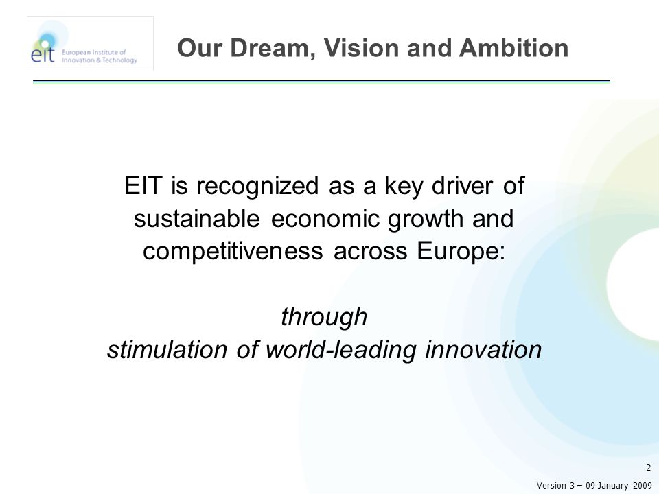 EIT is recognized as a key driver of sustainable economic growth and competitiveness across Europe: through stimulation of world-leading innovation 2 Our Dream, Vision and Ambition Version 3 – 09 January 2009