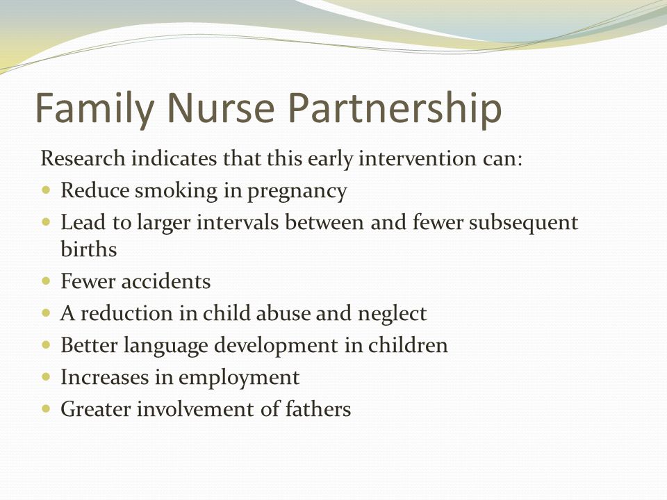 Family Nurse Partnership Research indicates that this early intervention can: Reduce smoking in pregnancy Lead to larger intervals between and fewer subsequent births Fewer accidents A reduction in child abuse and neglect Better language development in children Increases in employment Greater involvement of fathers