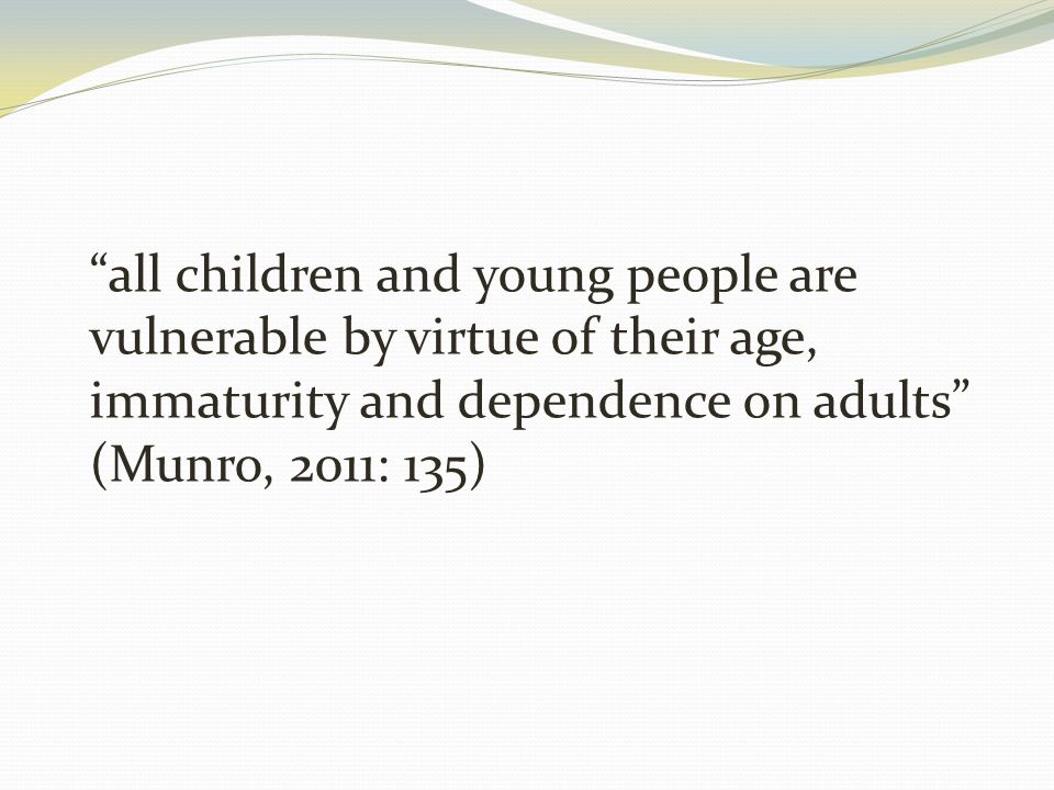all children and young people are vulnerable by virtue of their age, immaturity and dependence on adults (Munro, 2011: 135)