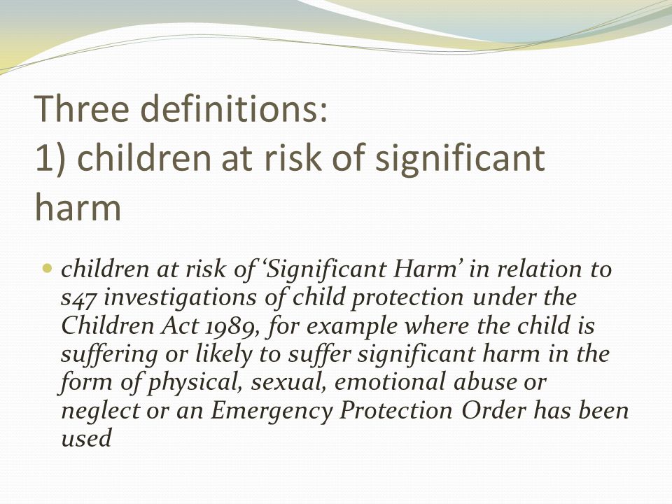 Three definitions: 1) children at risk of significant harm children at risk of ‘Significant Harm’ in relation to s47 investigations of child protection under the Children Act 1989, for example where the child is suffering or likely to suffer significant harm in the form of physical, sexual, emotional abuse or neglect or an Emergency Protection Order has been used
