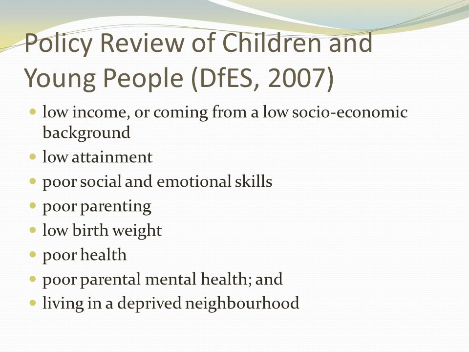 Policy Review of Children and Young People (DfES, 2007) low income, or coming from a low socio-economic background low attainment poor social and emotional skills poor parenting low birth weight poor health poor parental mental health; and living in a deprived neighbourhood