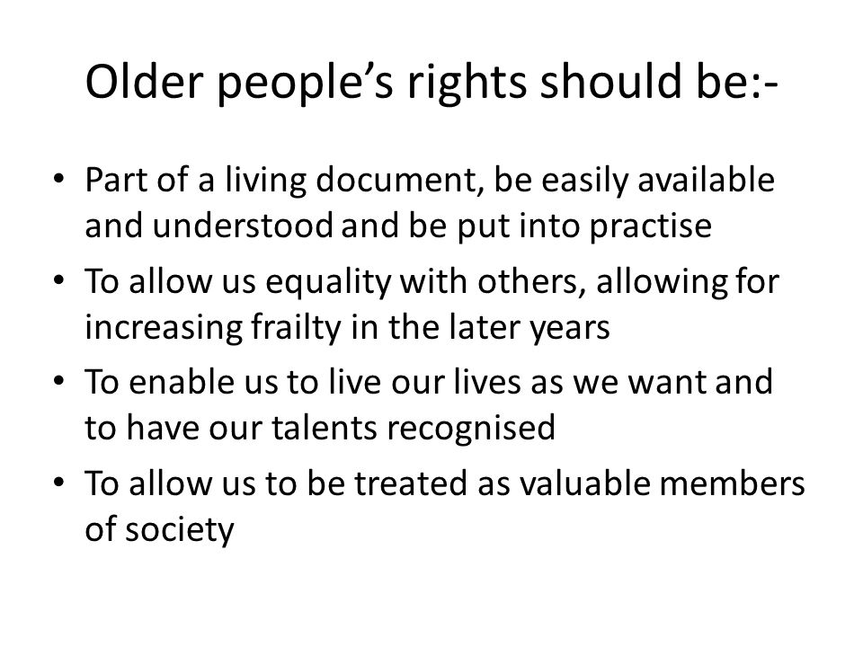 Older people’s rights should be:- Part of a living document, be easily available and understood and be put into practise To allow us equality with others, allowing for increasing frailty in the later years To enable us to live our lives as we want and to have our talents recognised To allow us to be treated as valuable members of society