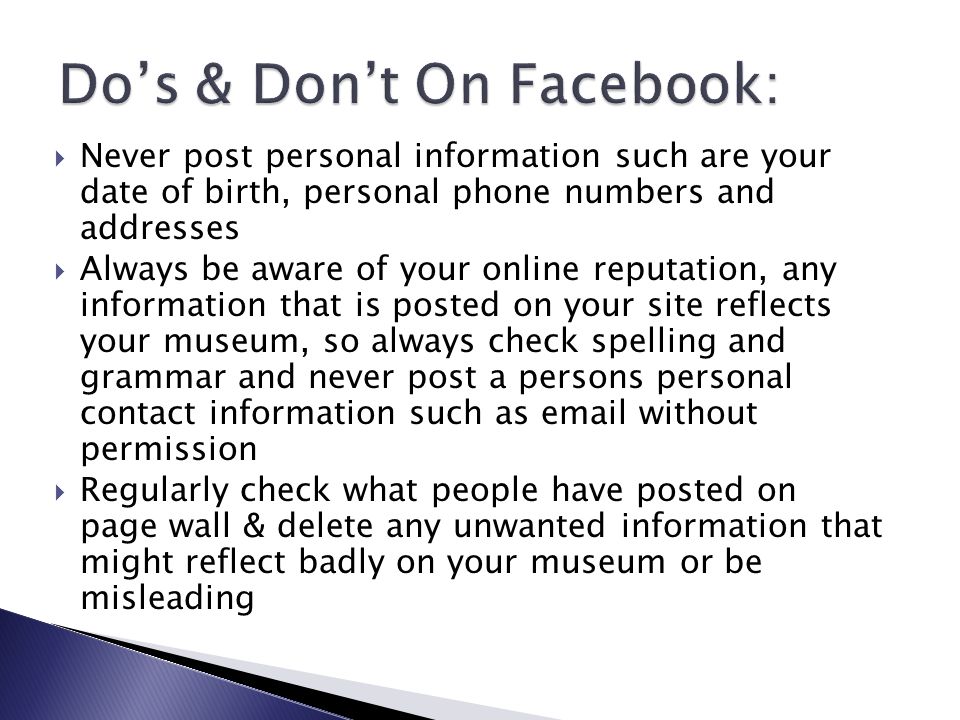  Never post personal information such are your date of birth, personal phone numbers and addresses  Always be aware of your online reputation, any information that is posted on your site reflects your museum, so always check spelling and grammar and never post a persons personal contact information such as  without permission  Regularly check what people have posted on page wall & delete any unwanted information that might reflect badly on your museum or be misleading