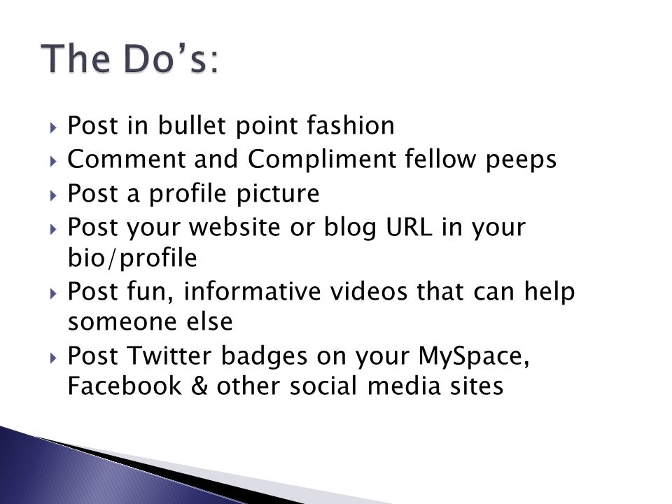  Post in bullet point fashion  Comment and Compliment fellow peeps  Post a profile picture  Post your website or blog URL in your bio/profile  Post fun, informative videos that can help someone else  Post Twitter badges on your MySpace, Facebook & other social media sites