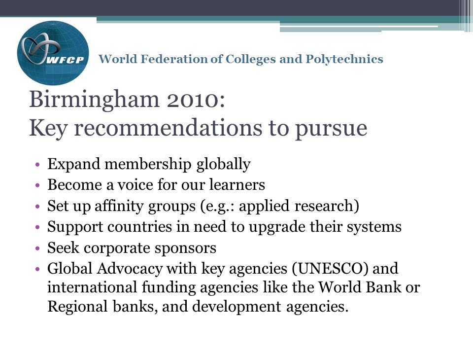 World Federation of Colleges and Polytechnics Birmingham 2010: Key recommendations to pursue Expand membership globally Become a voice for our learners Set up affinity groups (e.g.: applied research) Support countries in need to upgrade their systems Seek corporate sponsors Global Advocacy with key agencies (UNESCO) and international funding agencies like the World Bank or Regional banks, and development agencies.