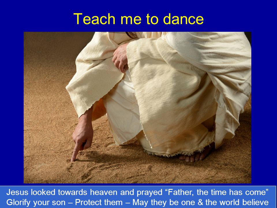 Teach me to dance Jesus looked towards heaven and prayed Father, the time has come Glorify your son – Protect them – May they be one & the world believe