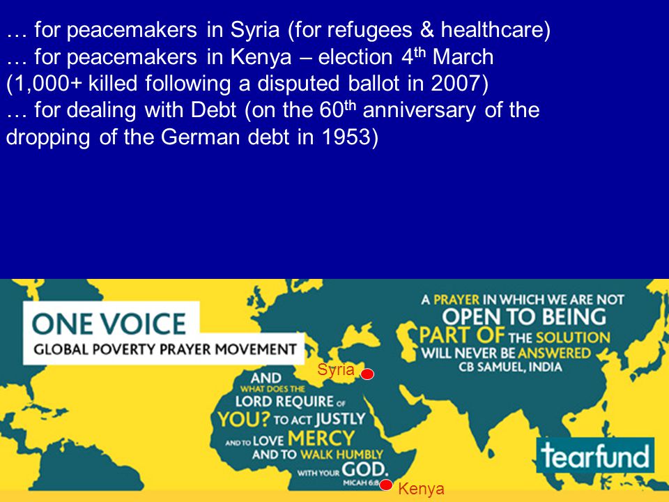 … for peacemakers in Syria (for refugees & healthcare) … for peacemakers in Kenya – election 4 th March (1,000+ killed following a disputed ballot in 2007) … for dealing with Debt (on the 60 th anniversary of the dropping of the German debt in 1953) Kenya Syria