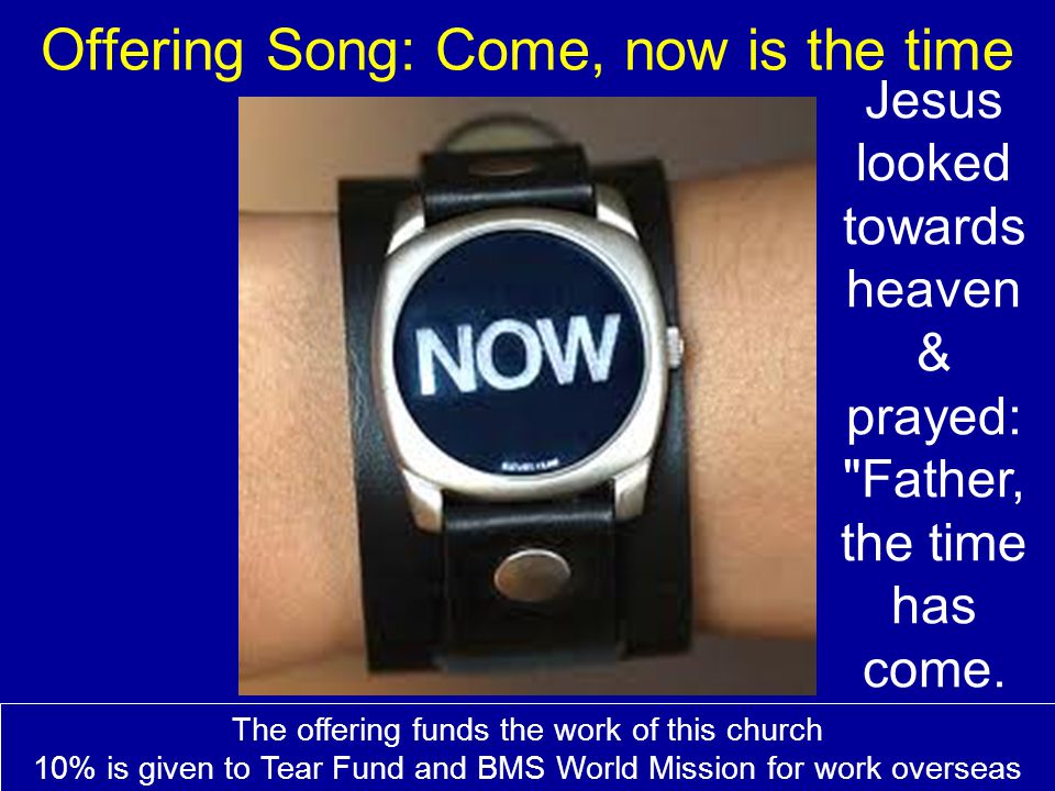 Offering Song: Come, now is the time The offering funds the work of this church 10% is given to Tear Fund and BMS World Mission for work overseas Jesus looked towards heaven & prayed: Father, the time has come.