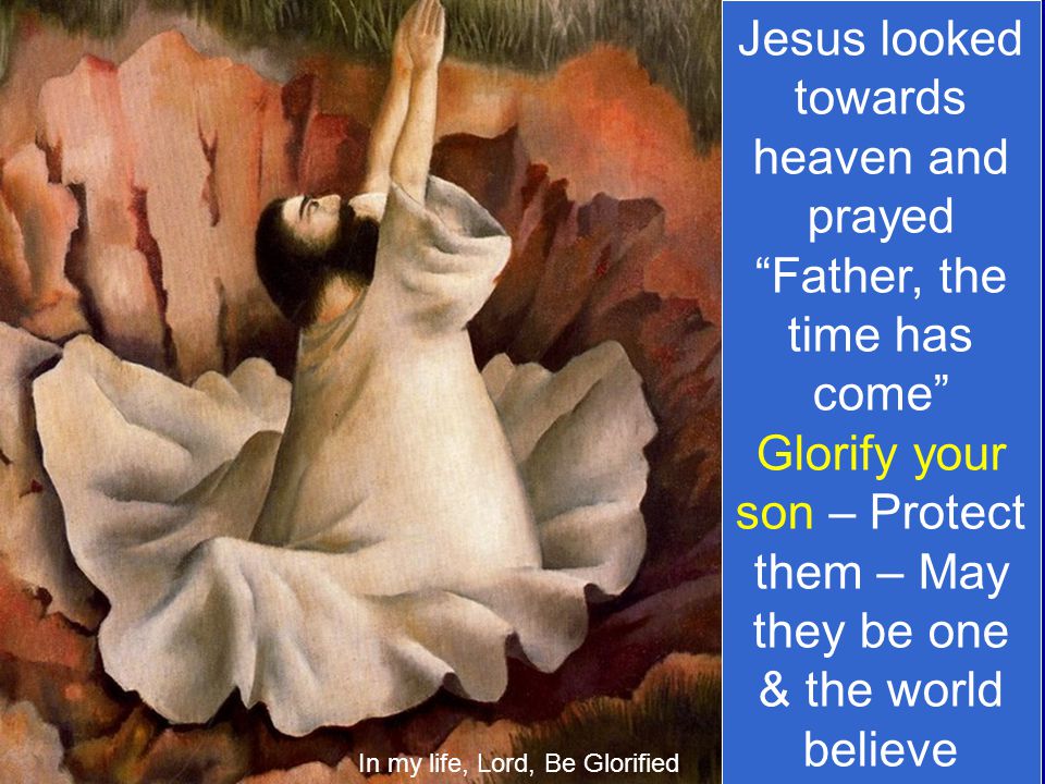 Jesus looked towards heaven and prayed Father, the time has come Glorify your son – Protect them – May they be one & the world believe In my life, Lord, Be Glorified