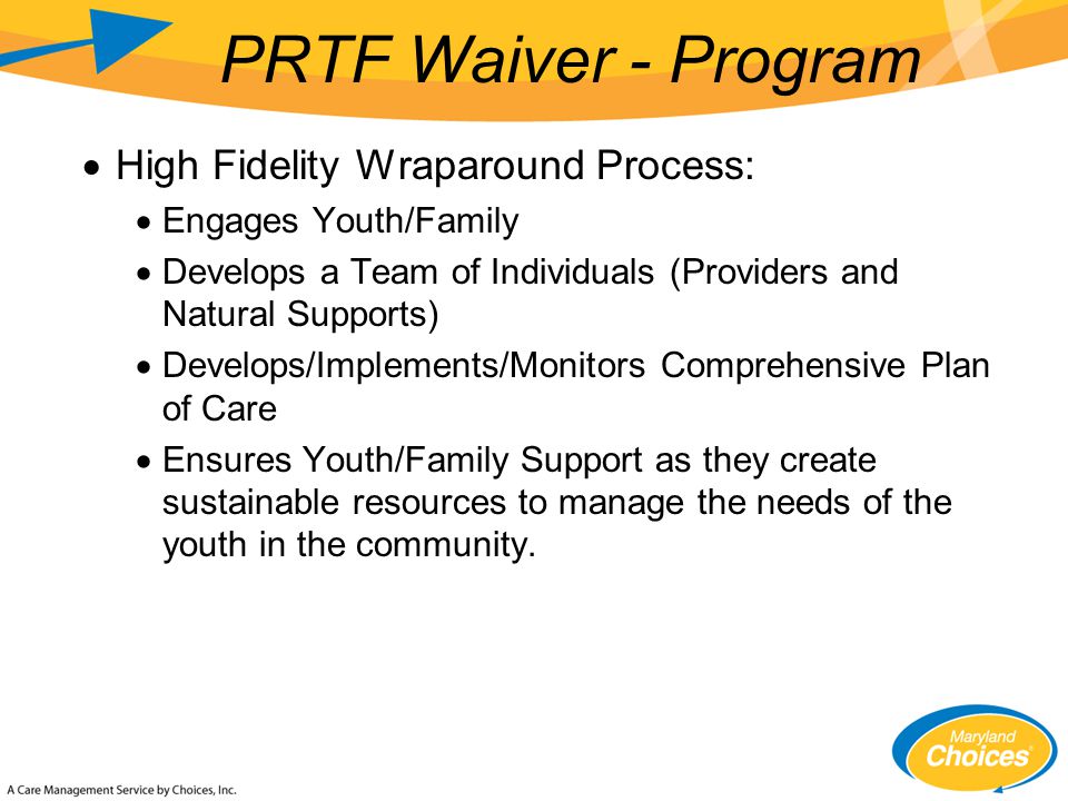  High Fidelity Wraparound Process:  Engages Youth/Family  Develops a Team of Individuals (Providers and Natural Supports)  Develops/Implements/Monitors Comprehensive Plan of Care  Ensures Youth/Family Support as they create sustainable resources to manage the needs of the youth in the community.