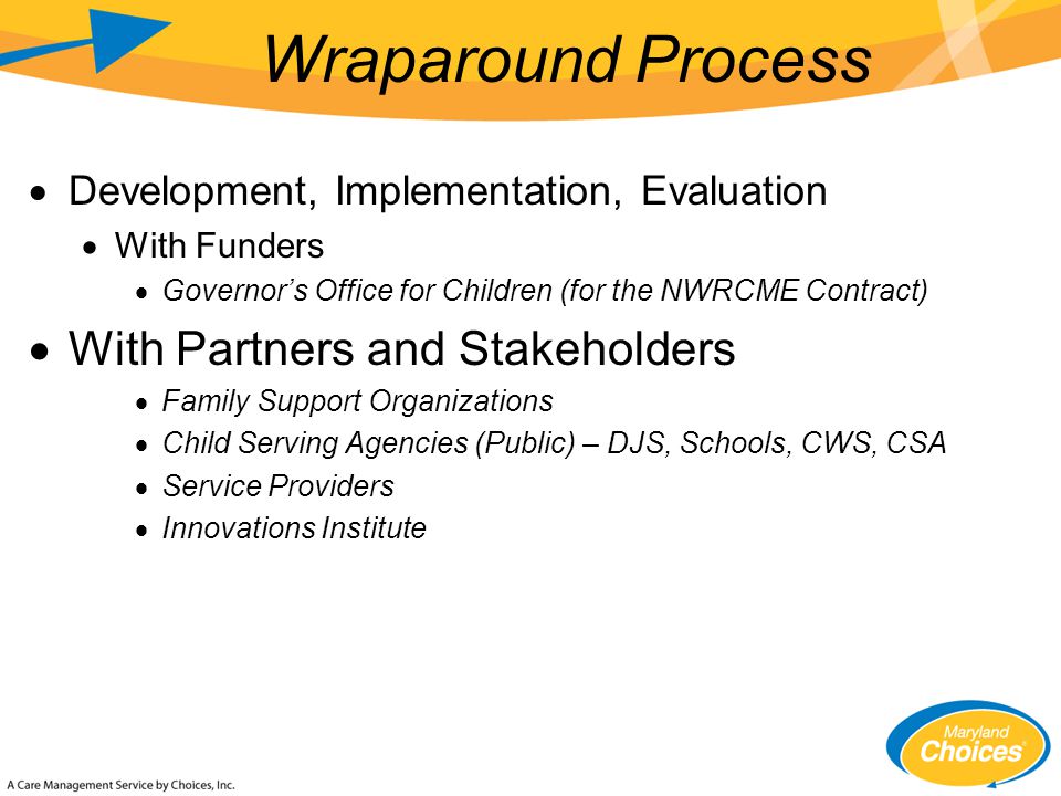  Development, Implementation, Evaluation  With Funders  Governor’s Office for Children (for the NWRCME Contract)  With Partners and Stakeholders  Family Support Organizations  Child Serving Agencies (Public) – DJS, Schools, CWS, CSA  Service Providers  Innovations Institute Wraparound Process