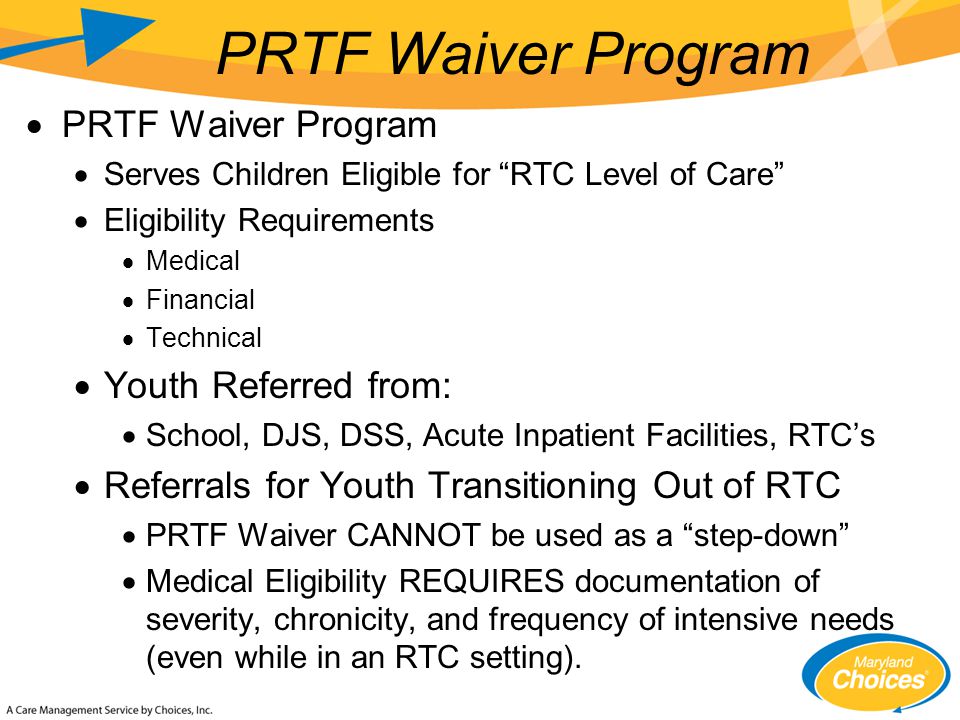  PRTF Waiver Program  Serves Children Eligible for RTC Level of Care  Eligibility Requirements  Medical  Financial  Technical  Youth Referred from:  School, DJS, DSS, Acute Inpatient Facilities, RTC’s  Referrals for Youth Transitioning Out of RTC  PRTF Waiver CANNOT be used as a step-down  Medical Eligibility REQUIRES documentation of severity, chronicity, and frequency of intensive needs (even while in an RTC setting).