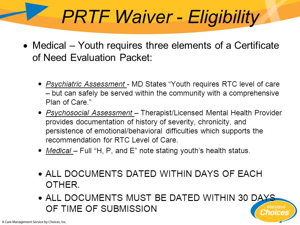  Medical – Youth requires three elements of a Certificate of Need Evaluation Packet:  Psychiatric Assessment - MD States Youth requires RTC level of care – but can safely be served within the community with a comprehensive Plan of Care.  Psychosocial Assessment – Therapist/Licensed Mental Health Provider provides documentation of history of severity, chronicity, and persistence of emotional/behavioral difficulties which supports the recommendation for RTC Level of Care.