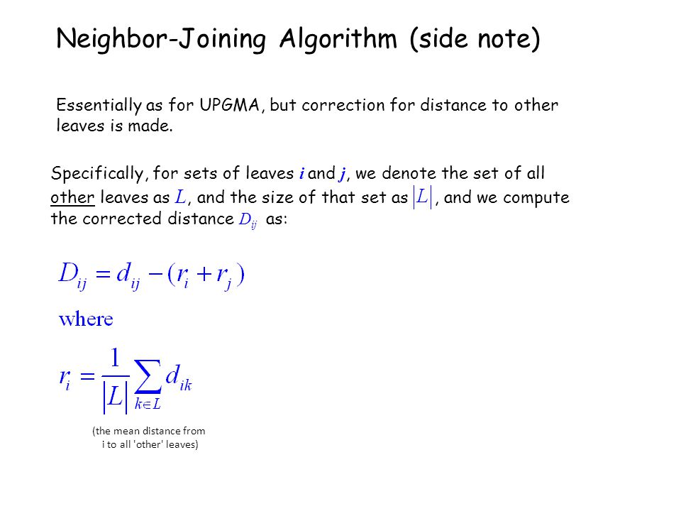 Specifically, for sets of leaves i and j, we denote the set of all other leaves as L, and the size of that set as, and we compute the corrected distance D ij as: Neighbor-Joining Algorithm (side note) Essentially as for UPGMA, but correction for distance to other leaves is made.