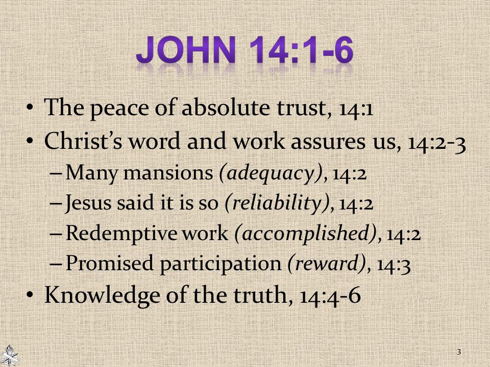 The peace of absolute trust, 14:1 Christ’s word and work assures us, 14:2-3 – Many mansions (adequacy), 14:2 – Jesus said it is so (reliability), 14:2 – Redemptive work (accomplished), 14:2 – Promised participation (reward), 14:3 Knowledge of the truth, 14:4-6 3