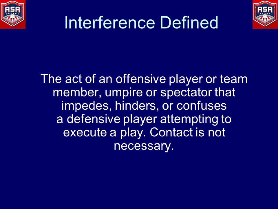 Interference Defined The act of an offensive player or team member, umpire or spectator that impedes, hinders, or confuses a defensive player attempting to execute a play.